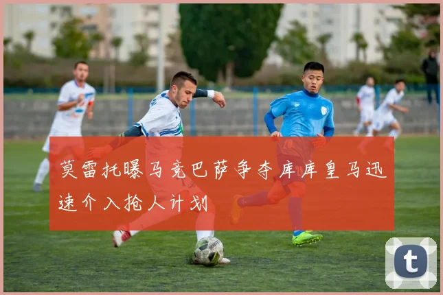 莫雷托曝马竞巴萨争夺库库皇马迅速介入抢人计划