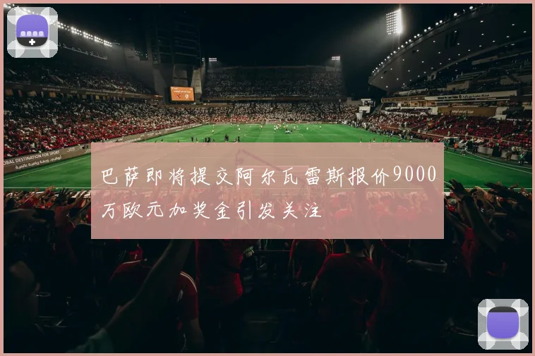 巴萨即将提交阿尔瓦雷斯报价9000万欧元加奖金引发关注