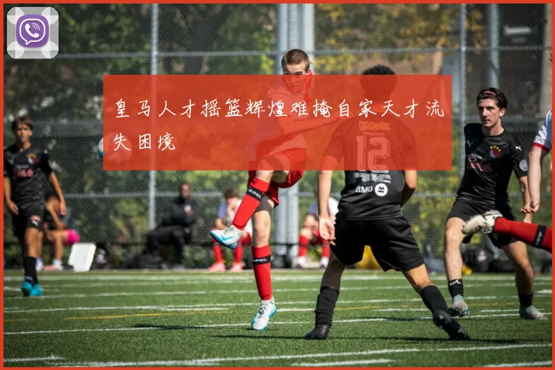 皇马人才摇篮辉煌难掩自家天才流失困境