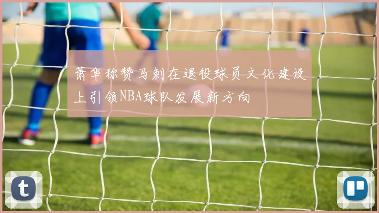 萧华称赞马刺在退役球员文化建设上引领NBA球队发展新方向