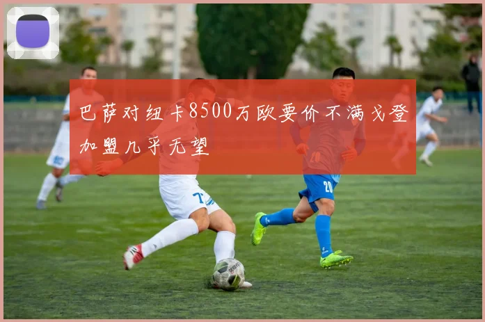 巴萨对纽卡8500万欧要价不满戈登加盟几乎无望