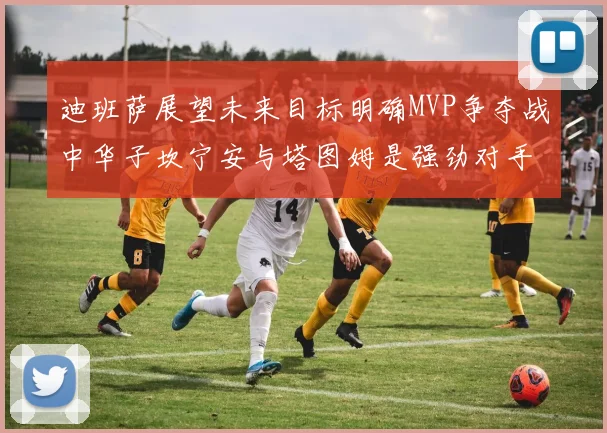 迪班萨展望未来目标明确MVP争夺战中华子坎宁安与塔图姆是强劲对手