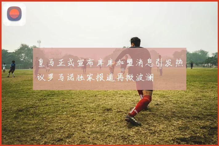 皇马正式宣布库库加盟消息引发热议罗马诺独家报道再掀波澜
