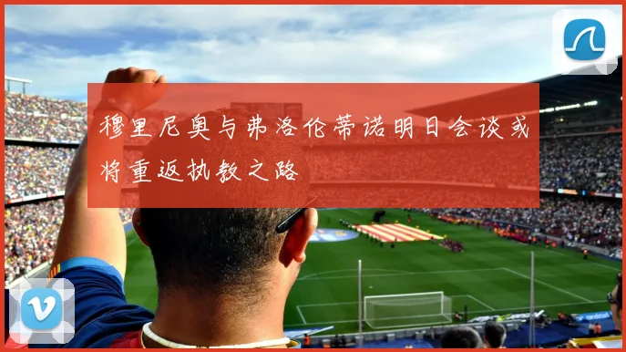 穆里尼奥与弗洛伦蒂诺明日会谈或将重返执教之路