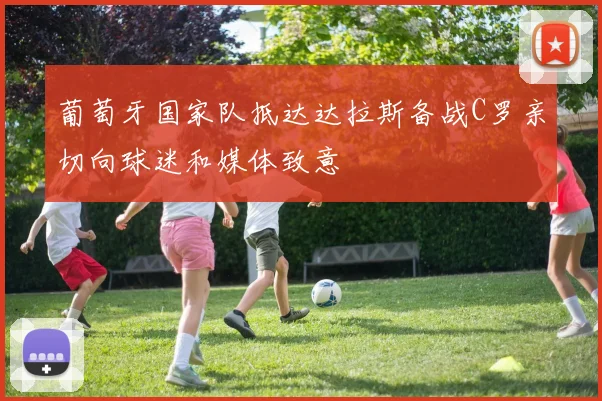 葡萄牙国家队抵达达拉斯备战C罗亲切向球迷和媒体致意