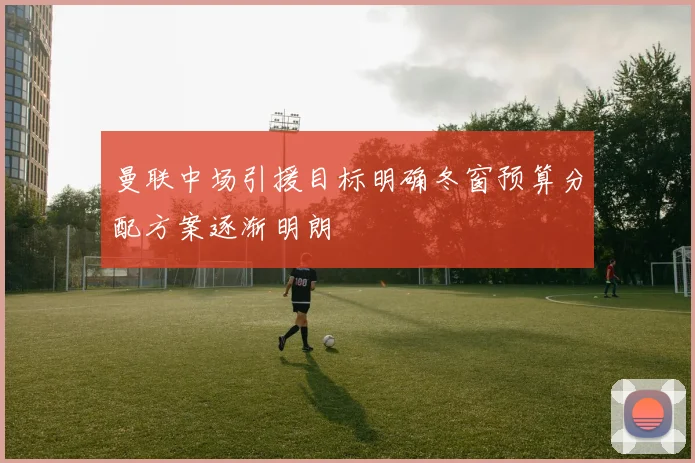 曼联中场引援目标明确冬窗预算分配方案逐渐明朗