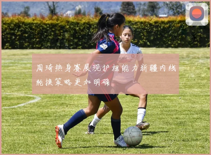 周琦热身赛展现护框能力新疆内线轮换策略更加明确