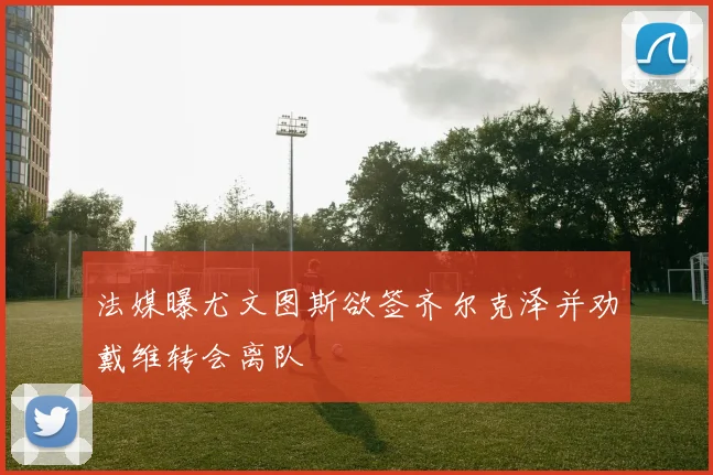 法媒曝尤文图斯欲签齐尔克泽并劝戴维转会离队
