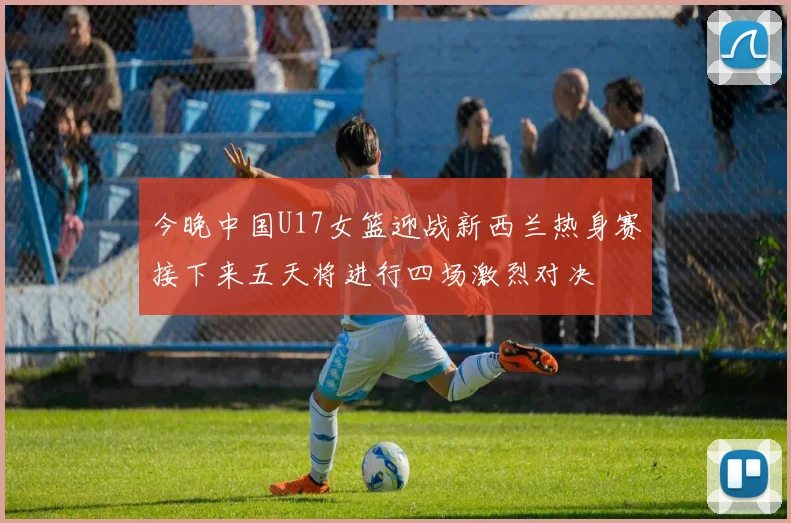 今晚中国U17女篮迎战新西兰热身赛接下来五天将进行四场激烈对决