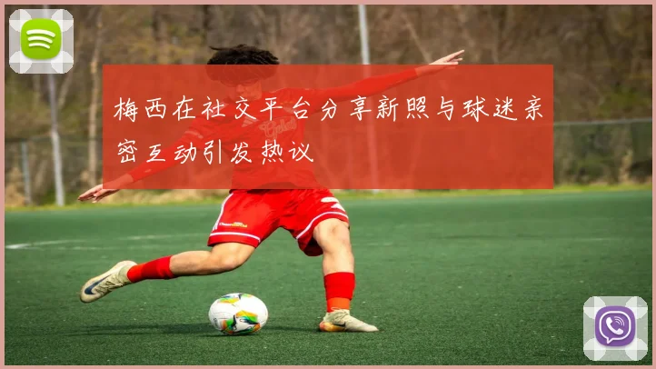 梅西在社交平台分享新照与球迷亲密互动引发热议