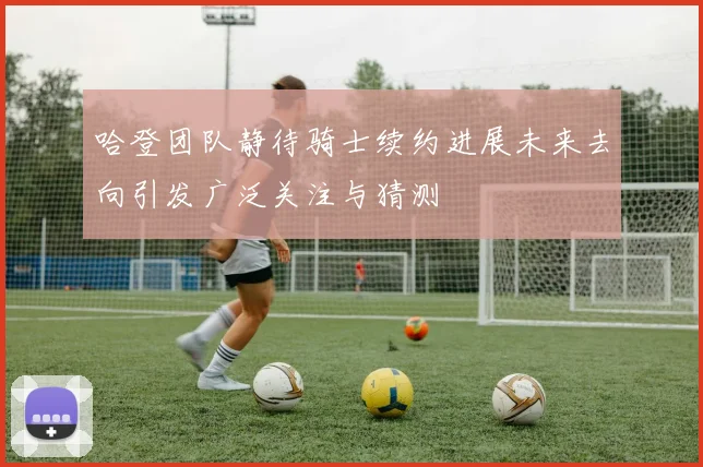 哈登团队静待骑士续约进展未来去向引发广泛关注与猜测