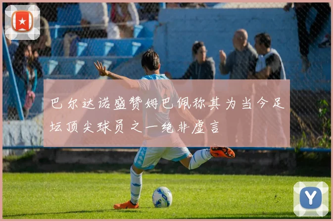 巴尔达诺盛赞姆巴佩称其为当今足坛顶尖球员之一绝非虚言