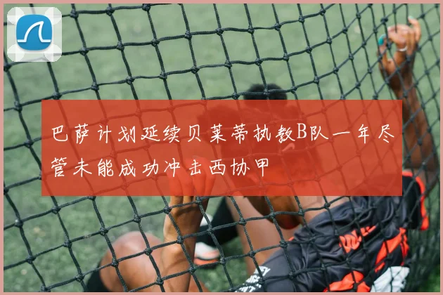 巴萨计划延续贝莱蒂执教B队一年尽管未能成功冲击西协甲