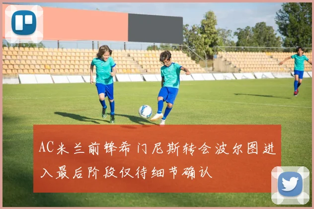 AC米兰前锋希门尼斯转会波尔图进入最后阶段仅待细节确认
