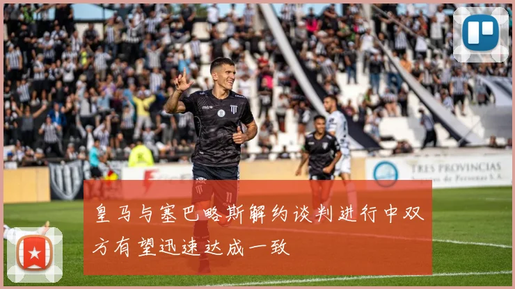 皇马与塞巴略斯解约谈判进行中双方有望迅速达成一致