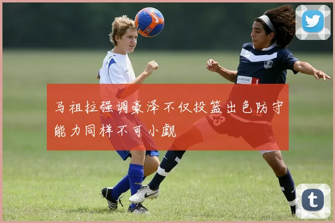 马祖拉强调豪泽不仅投篮出色防守能力同样不可小觑