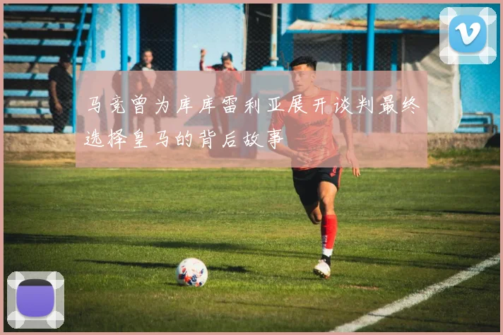 马竞曾为库库雷利亚展开谈判最终选择皇马的背后故事