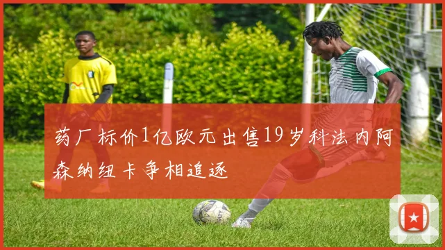 药厂标价1亿欧元出售19岁科法内阿森纳纽卡争相追逐