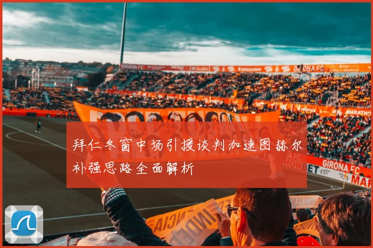 拜仁冬窗中场引援谈判加速图赫尔补强思路全面解析