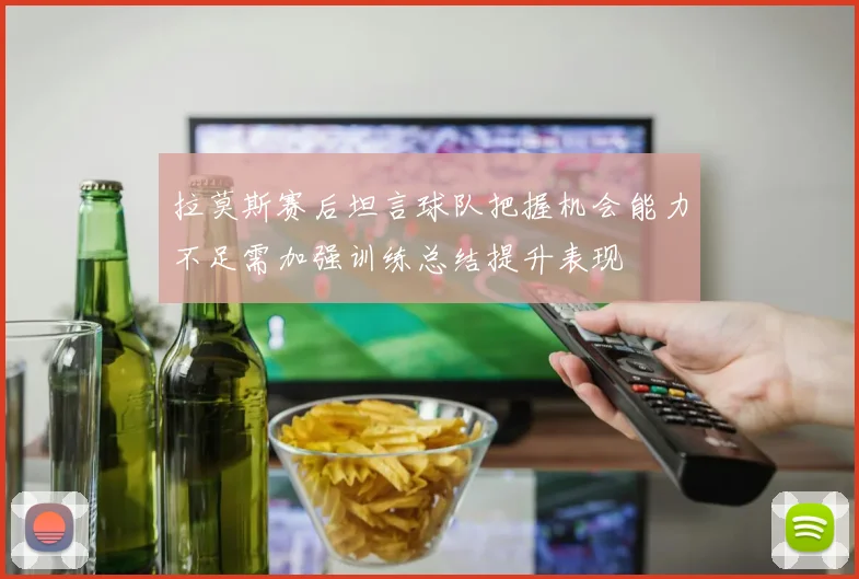 拉莫斯赛后坦言球队把握机会能力不足需加强训练总结提升表现