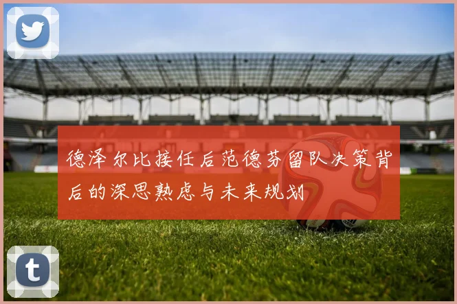 德泽尔比接任后范德芬留队决策背后的深思熟虑与未来规划