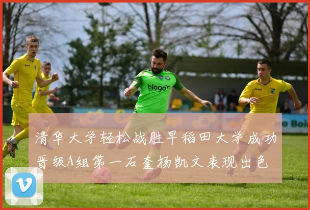 清华大学轻松战胜早稻田大学成功晋级A组第一石奎杨凯文表现出色